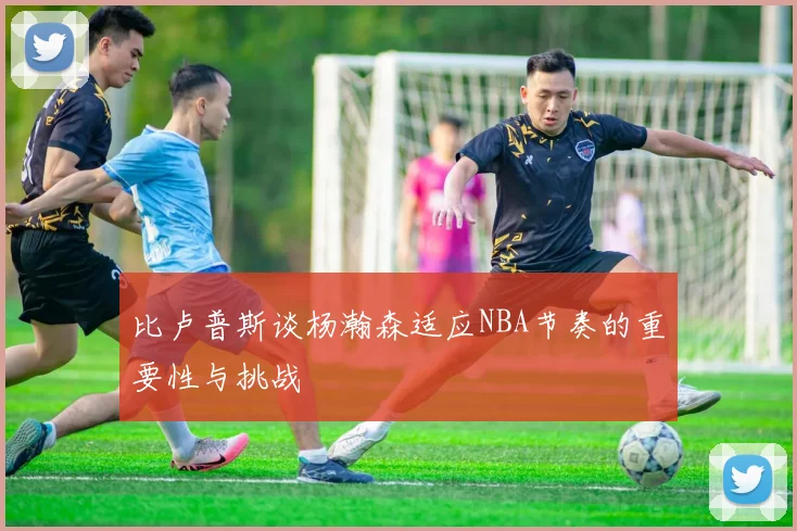 比卢普斯谈杨瀚森适应NBA节奏的重要性与挑战