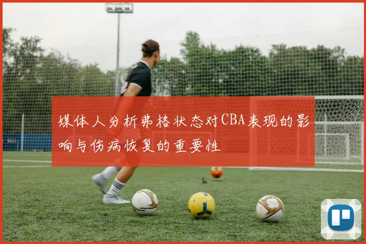 媒体人分析弗格状态对CBA表现的影响与伤病恢复的重要性