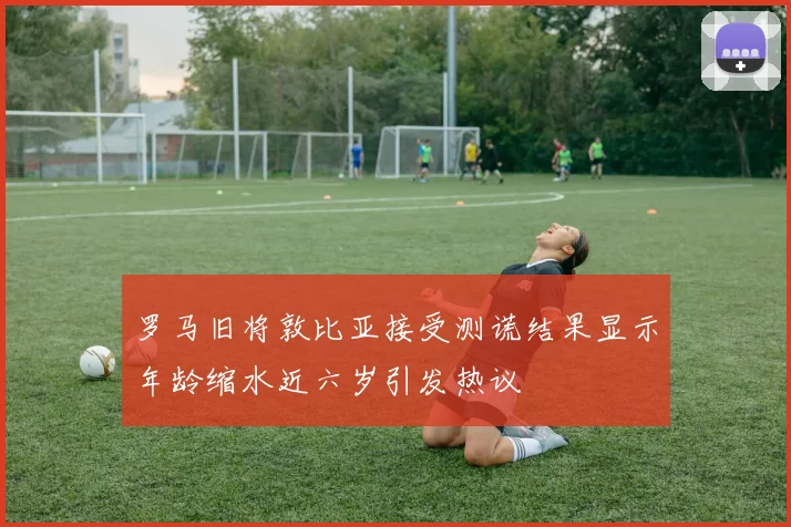 罗马旧将敦比亚接受测谎结果显示年龄缩水近六岁引发热议