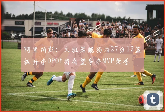 阿里纳斯：文班若能场均27分12篮板并夺DPOY将有望争夺MVP荣誉