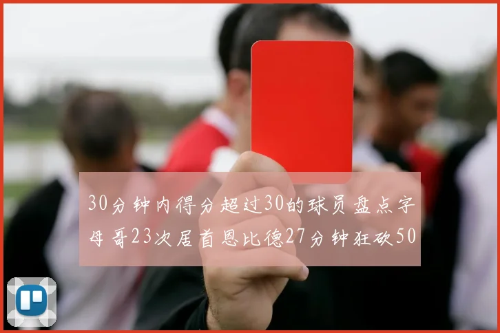 30分钟内得分超过30的球员盘点字母哥23次居首恩比德27分钟狂砍50分