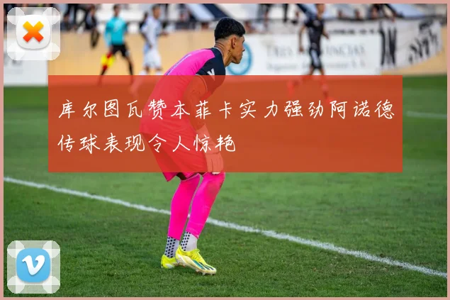 库尔图瓦赞本菲卡实力强劲阿诺德传球表现令人惊艳