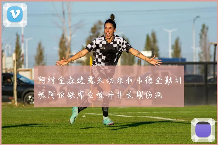 阿特金森透露米切尔和韦德全勤训练阿伦缺席合练并非长期伤病