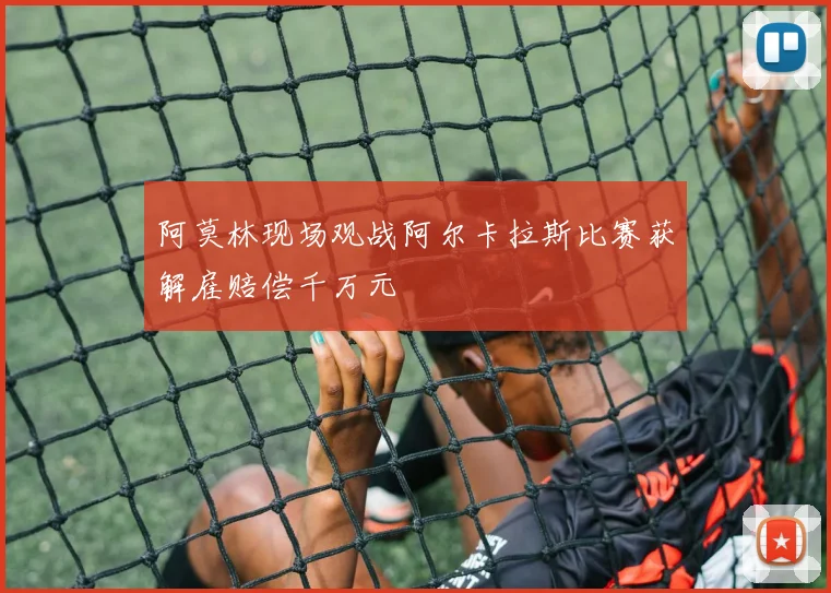 阿莫林现场观战阿尔卡拉斯比赛获解雇赔偿千万元