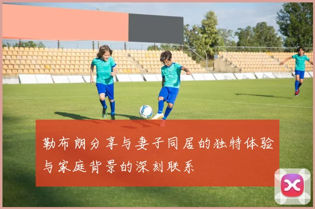 勒布朗分享与妻子同居的独特体验与家庭背景的深刻联系