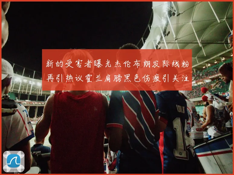 新的受害者曝光杰伦布朗发际线粉再引热议霍兰肩膀黑色伤痕引关注