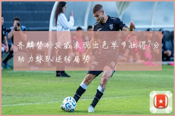 齐麟替补发威表现出色单节独得7分助力球队逆转局势