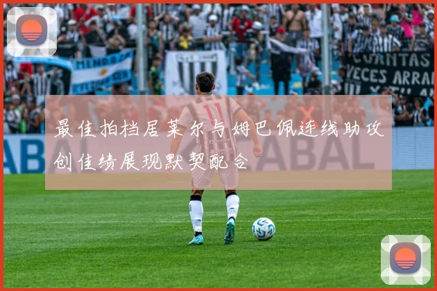 最佳拍档居莱尔与姆巴佩连线助攻创佳绩展现默契配合