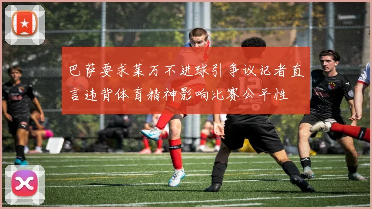 巴萨要求莱万不进球引争议记者直言违背体育精神影响比赛公平性