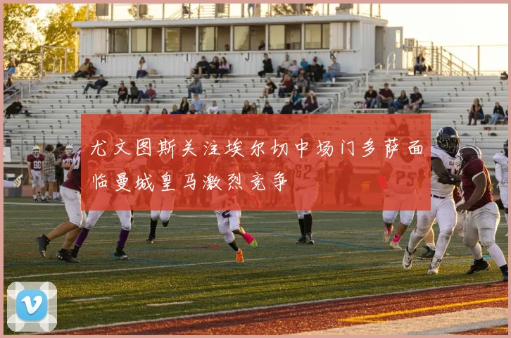 尤文图斯关注埃尔切中场门多萨面临曼城皇马激烈竞争