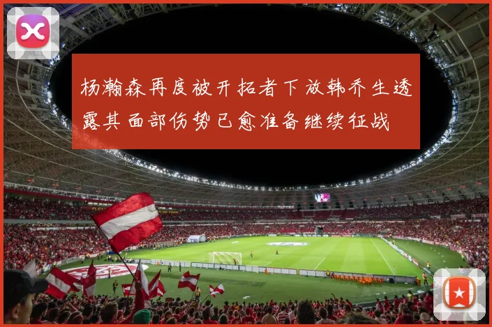 杨瀚森再度被开拓者下放韩乔生透露其面部伤势已愈准备继续征战