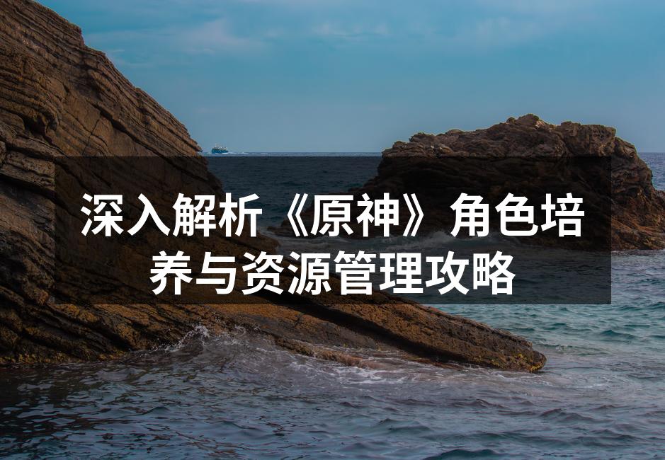 深入解析《原神》角色培养与资源管理攻略